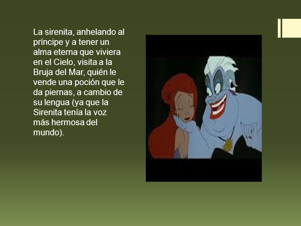 La sirenita, anhelando al príncipe y a tener un alma eterna que viviera en el Cielo, visita a la Bruja del Mar, quién le vende una poción que le da piernas, a cambio de su lengua (ya que la Sirenita tenía la voz más hermosa del mundo).