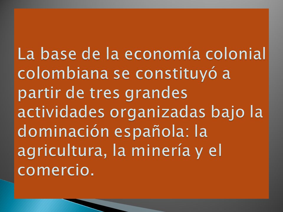 La base de la economía colonial colombiana se constituyó a partir de tres grandes actividades organizadas bajo la dominación española: la agricultura, la minería y el comercio.