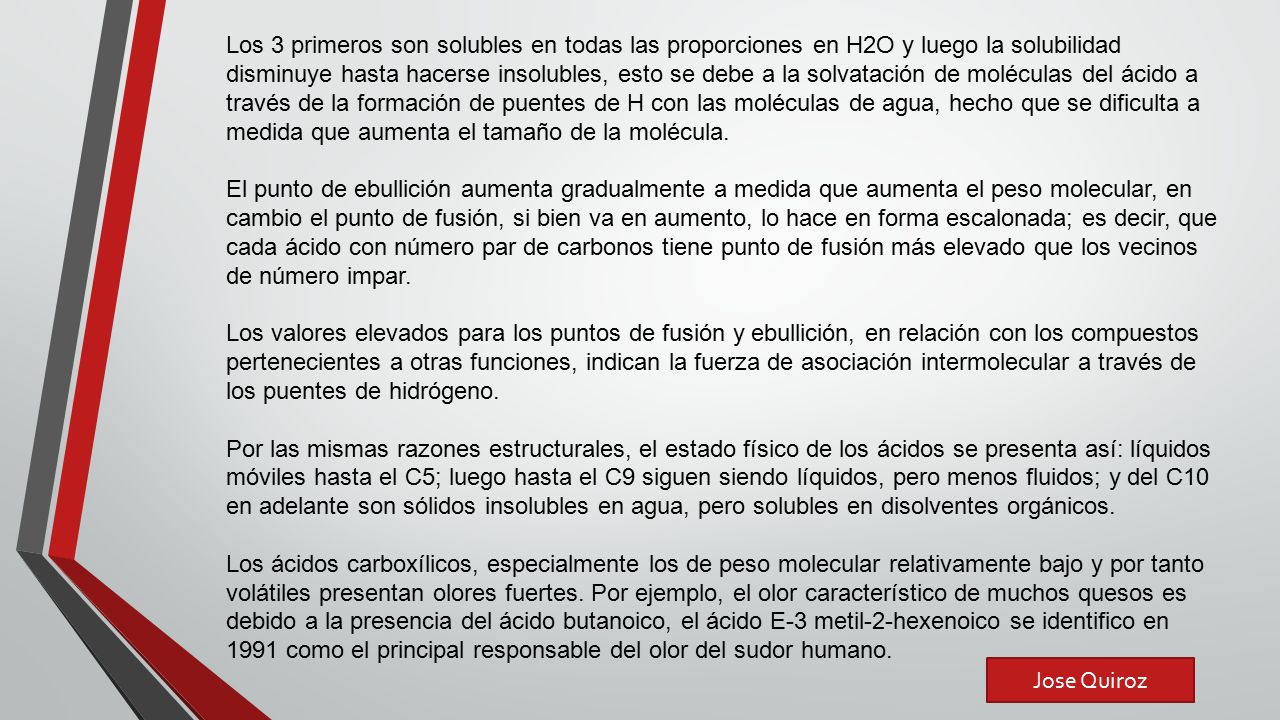 Los 3 primeros son solubles en todas las proporciones en H2O y luego la solubilidad disminuye hasta hacerse insolubles, esto se debe a la solvatación de moléculas del ácido a través de la formación de puentes de H con las moléculas de agua, hecho que se dificulta a medida que aumenta el tamaño de la molécula.