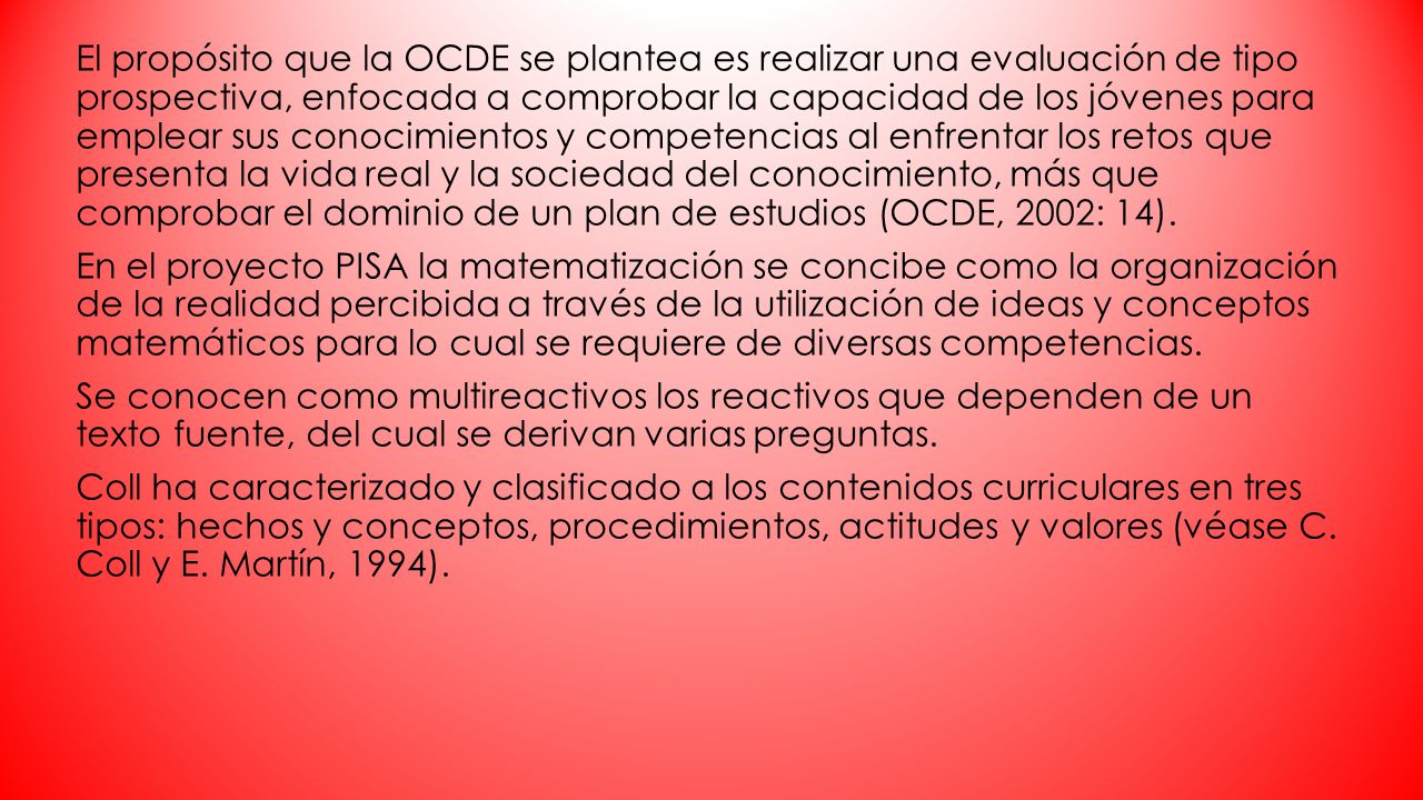 El propósito que la OCDE se plantea es realizar una evaluación de tipo prospectiva, enfocada a comprobar la capacidad de los jóvenes para emplear sus conocimientos y competencias al enfrentar los retos que presenta la vida real y la sociedad del conocimiento, más que comprobar el dominio de un plan de estudios (OCDE, 2002: 14).