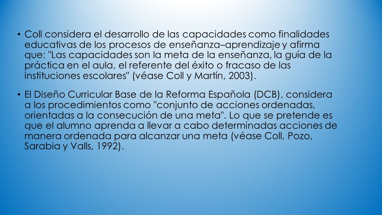 Coll considera el desarrollo de las capacidades como finalidades educativas de los procesos de enseñanza–aprendizaje y afirma que: Las capacidades son la meta de la enseñanza, la guía de la práctica en el aula, el referente del éxito o fracaso de las instituciones escolares (véase Coll y Martín, 2003).