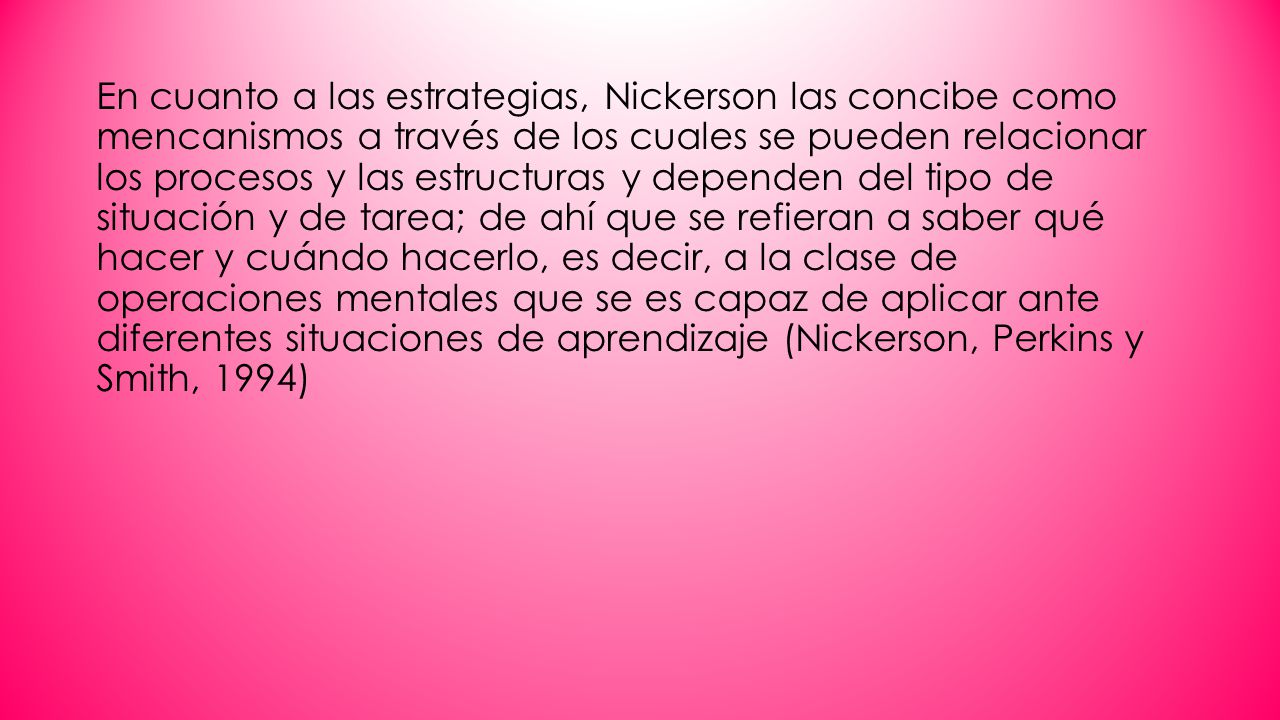 En cuanto a las estrategias, Nickerson las concibe como mencanismos a través de los cuales se pueden relacionar los procesos y las estructuras y dependen del tipo de situación y de tarea; de ahí que se refieran a saber qué hacer y cuándo hacerlo, es decir, a la clase de operaciones mentales que se es capaz de aplicar ante diferentes situaciones de aprendizaje (Nickerson, Perkins y Smith, 1994)