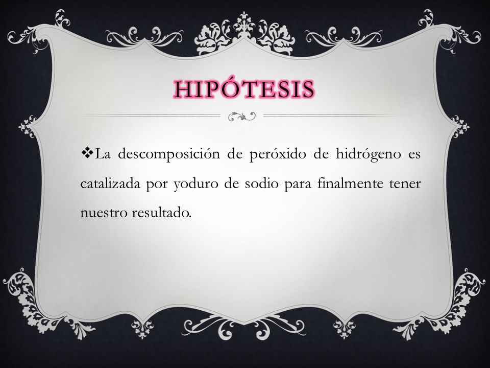 Hipótesis La descomposición de peróxido de hidrógeno es catalizada por yoduro de sodio para finalmente tener nuestro resultado.