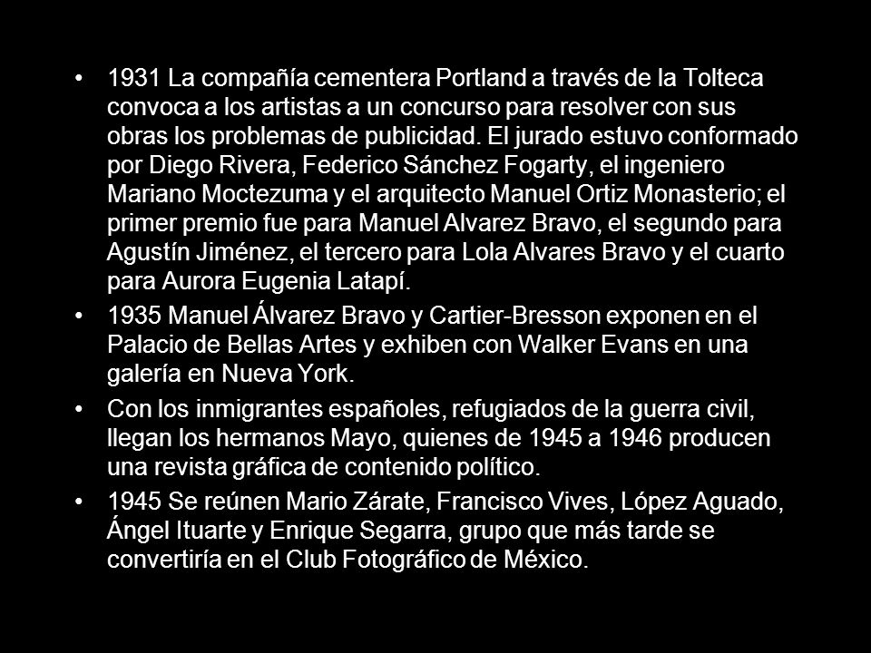 1931 La compañía cementera Portland a través de la Tolteca convoca a los artistas a un concurso para resolver con sus obras los problemas de publicidad. El jurado estuvo conformado por Diego Rivera, Federico Sánchez Fogarty, el ingeniero Mariano Moctezuma y el arquitecto Manuel Ortiz Monasterio; el primer premio fue para Manuel Alvarez Bravo, el segundo para Agustín Jiménez, el tercero para Lola Alvares Bravo y el cuarto para Aurora Eugenia Latapí.