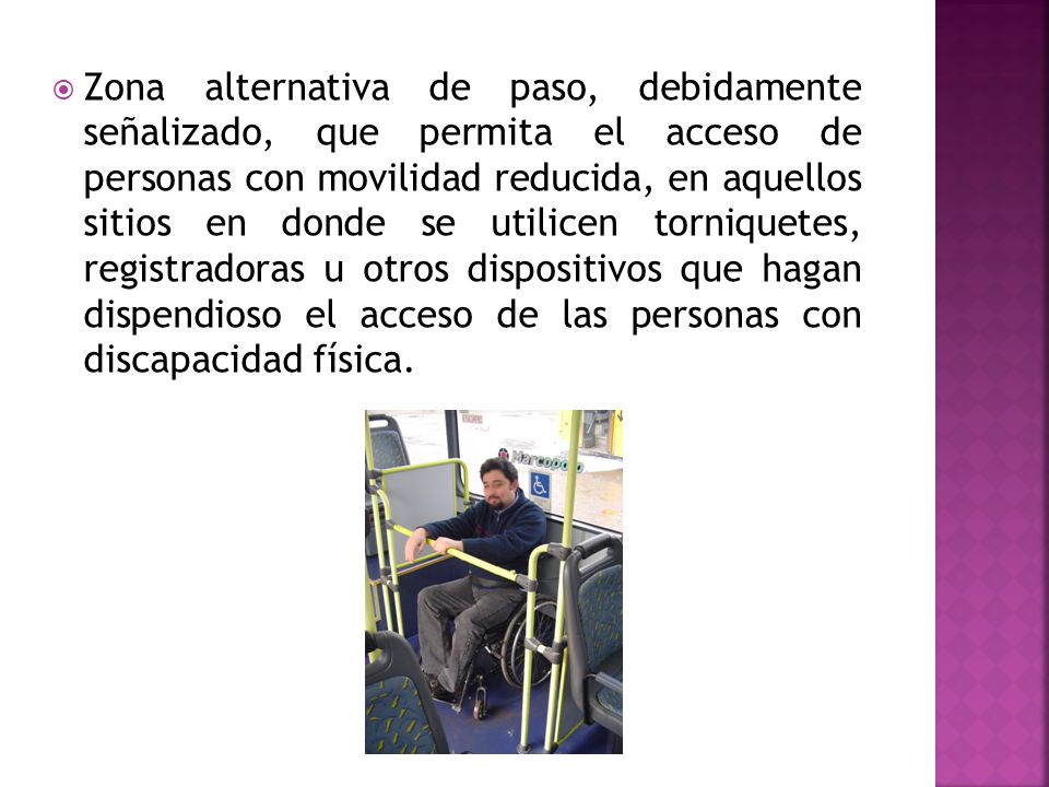 Zona alternativa de paso, debidamente señalizado, que permita el acceso de personas con movilidad reducida, en aquellos sitios en donde se utilicen torniquetes, registradoras u otros dispositivos que hagan dispendioso el acceso de las personas con discapacidad física.