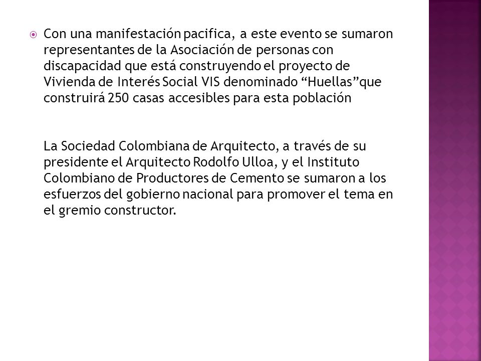 Con una manifestación pacifica, a este evento se sumaron representantes de la Asociación de personas con discapacidad que está construyendo el proyecto de Vivienda de Interés Social VIS denominado Huellas que construirá 250 casas accesibles para esta población La Sociedad Colombiana de Arquitecto, a través de su presidente el Arquitecto Rodolfo Ulloa, y el Instituto Colombiano de Productores de Cemento se sumaron a los esfuerzos del gobierno nacional para promover el tema en el gremio constructor.