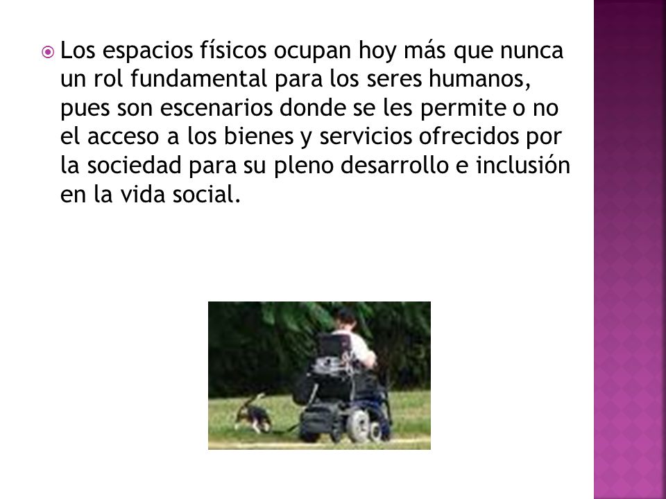 Los espacios físicos ocupan hoy más que nunca un rol fundamental para los seres humanos, pues son escenarios donde se les permite o no el acceso a los bienes y servicios ofrecidos por la sociedad para su pleno desarrollo e inclusión en la vida social.