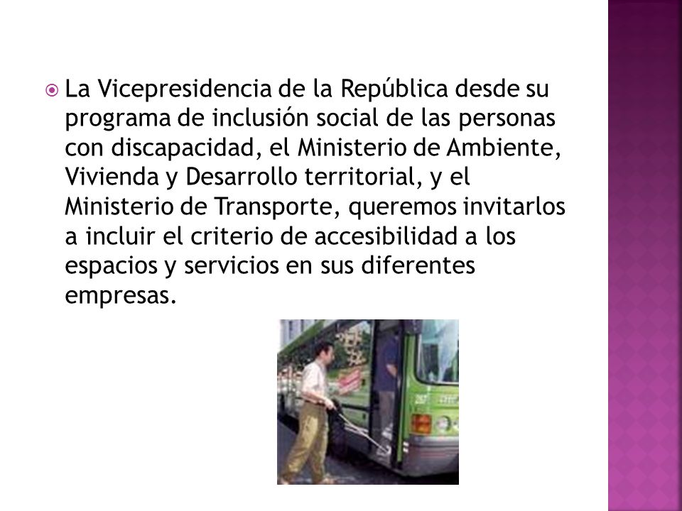 La Vicepresidencia de la República desde su programa de inclusión social de las personas con discapacidad, el Ministerio de Ambiente, Vivienda y Desarrollo territorial, y el Ministerio de Transporte, queremos invitarlos a incluir el criterio de accesibilidad a los espacios y servicios en sus diferentes empresas.