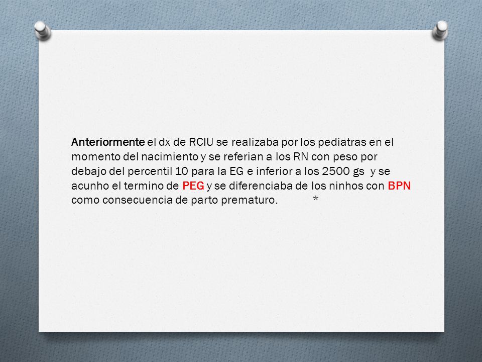 Anteriormente el dx de RCIU se realizaba por los pediatras en el momento del nacimiento y se referian a los RN con peso por debajo del percentil 10 para la EG e inferior a los 2500 gs y se acunho el termino de PEG y se diferenciaba de los ninhos con BPN como consecuencia de parto prematuro. *