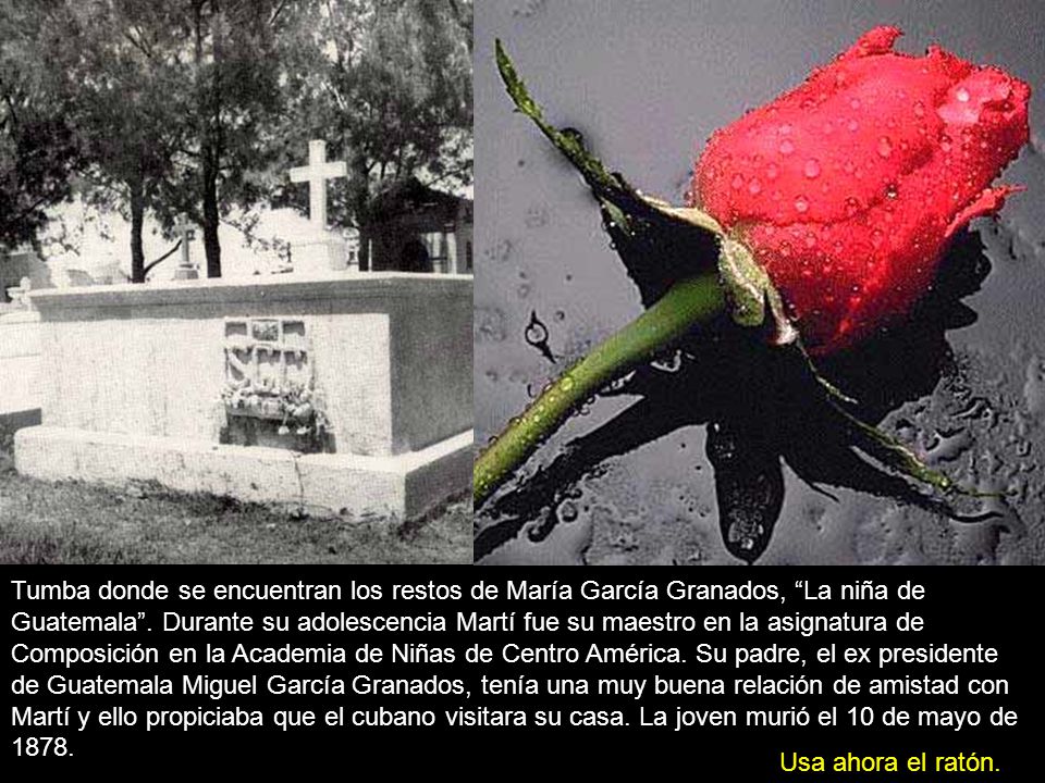 Tumba donde se encuentran los restos de María García Granados, La niña de Guatemala . Durante su adolescencia Martí fue su maestro en la asignatura de Composición en la Academia de Niñas de Centro América. Su padre, el ex presidente de Guatemala Miguel García Granados, tenía una muy buena relación de amistad con Martí y ello propiciaba que el cubano visitara su casa. La joven murió el 10 de mayo de 1878.