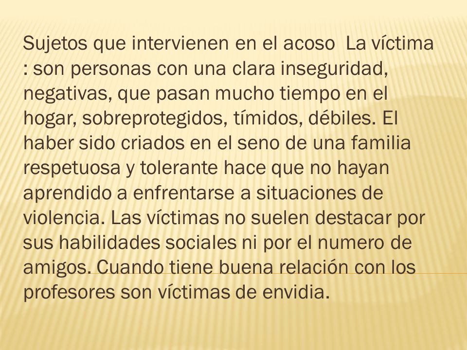 Sujetos que intervienen en el acoso La víctima : son personas con una clara inseguridad, negativas, que pasan mucho tiempo en el hogar, sobreprotegidos, tímidos, débiles.