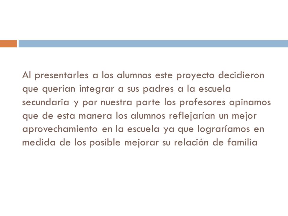 Al presentarles a los alumnos este proyecto decidieron que querían integrar a sus padres a la escuela secundaria y por nuestra parte los profesores opinamos que de esta manera los alumnos reflejarían un mejor aprovechamiento en la escuela ya que lograríamos en medida de los posible mejorar su relación de familia
