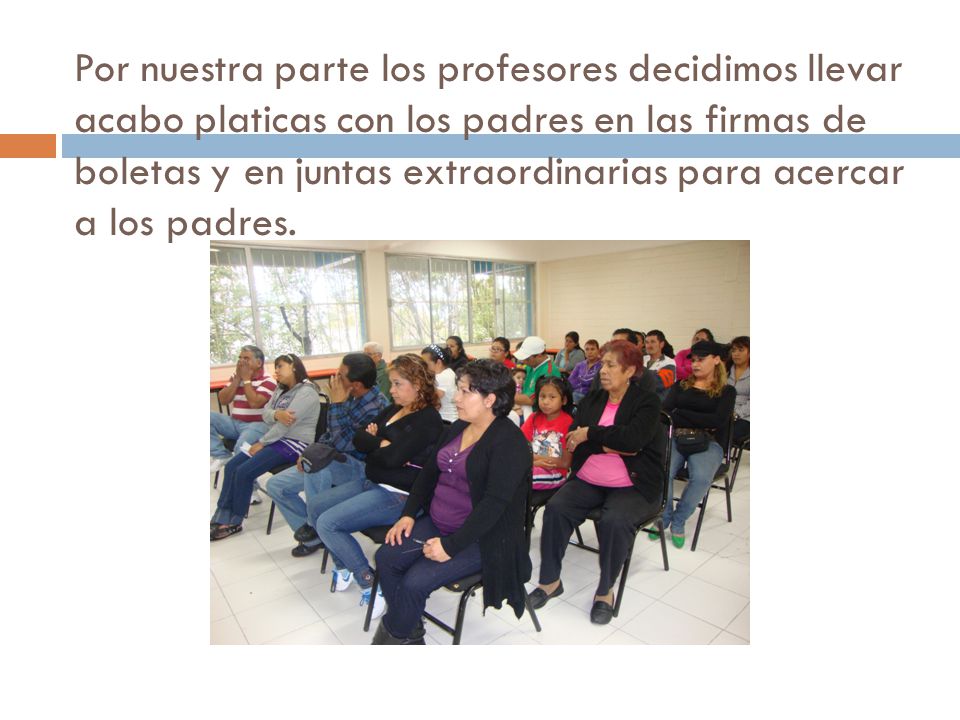 Por nuestra parte los profesores decidimos llevar acabo platicas con los padres en las firmas de boletas y en juntas extraordinarias para acercar a los padres.
