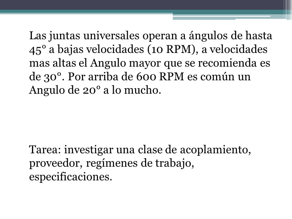 Las juntas universales operan a ángulos de hasta 45° a bajas velocidades (10 RPM), a velocidades mas altas el Angulo mayor que se recomienda es de 30°.