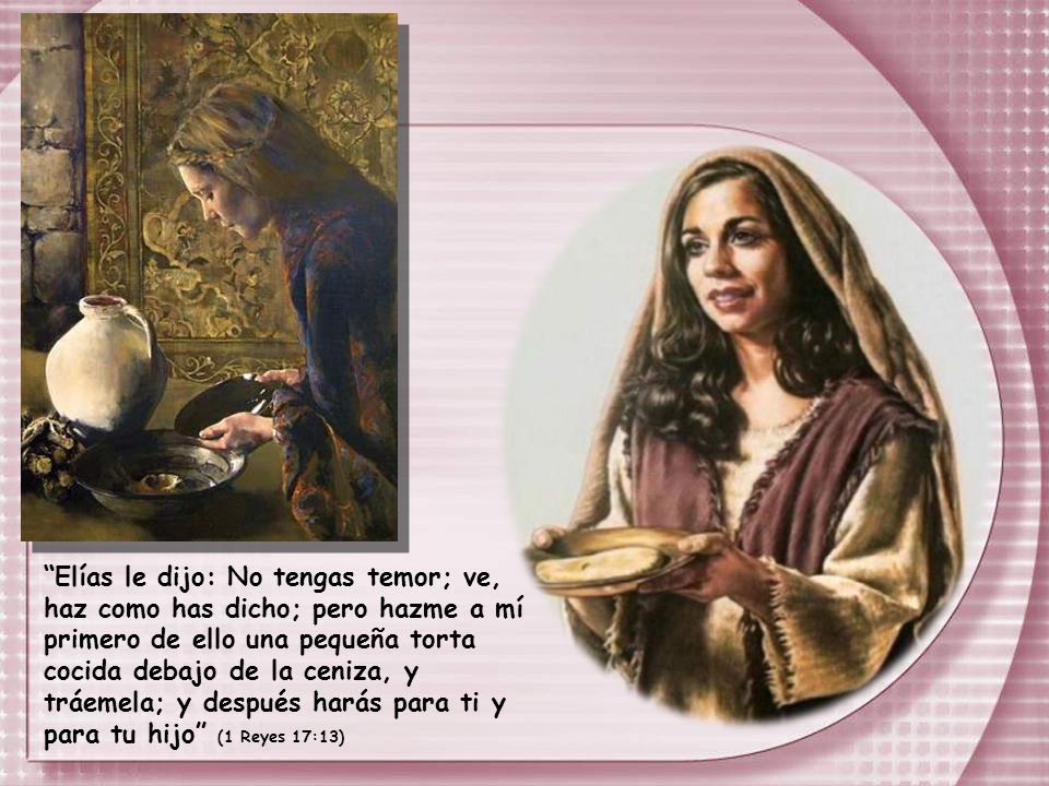 Elías le dijo: No tengas temor; ve, haz como has dicho; pero hazme a mí primero de ello una pequeña torta cocida debajo de la ceniza, y tráemela; y después harás para ti y para tu hijo (1 Reyes 17:13)