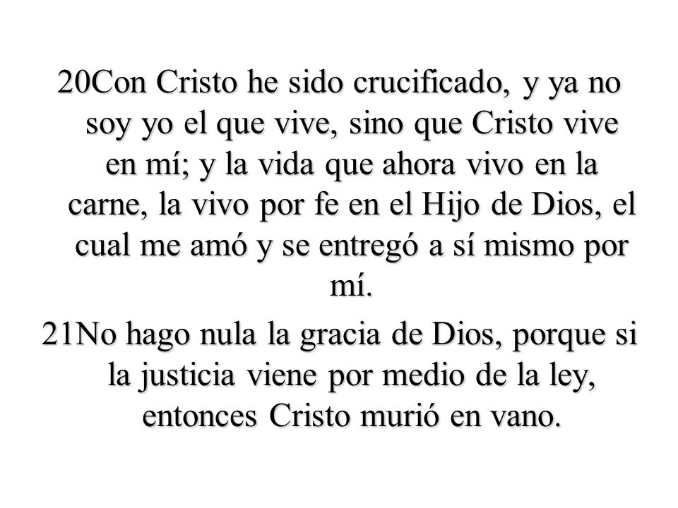 20Con Cristo he sido crucificado, y ya no soy yo el que vive, sino que Cristo vive en mí; y la vida que ahora vivo en la carne, la vivo por fe en el Hijo de Dios, el cual me amó y se entregó a sí mismo por mí.