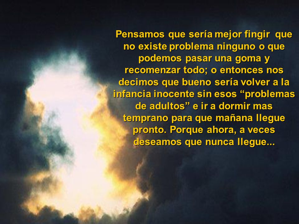 Pensamos que sería mejor fingir que no existe problema ninguno o que podemos pasar una goma y recomenzar todo; o entonces nos decimos que bueno sería volver a la infancia inocente sin esos problemas de adultos e ir a dormir mas temprano para que mañana llegue pronto.