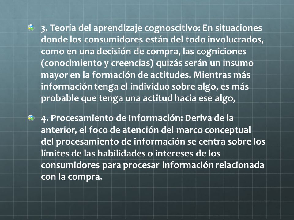 3. Teoría del aprendizaje cognoscitivo: En situaciones donde los consumidores están del todo involucrados, como en una decisión de compra, las cogniciones (conocimiento y creencias) quizás serán un insumo mayor en la formación de actitudes. Mientras más información tenga el individuo sobre algo, es más probable que tenga una actitud hacia ese algo,