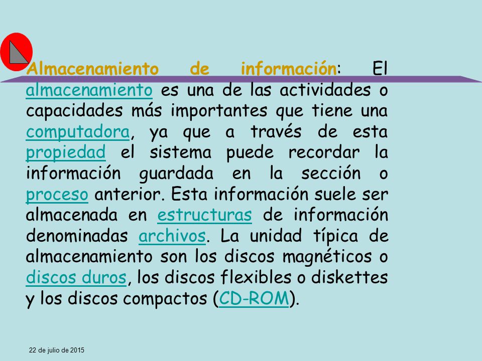 Almacenamiento de información: El almacenamiento es una de las actividades o capacidades más importantes que tiene una computadora, ya que a través de esta propiedad el sistema puede recordar la información guardada en la sección o proceso anterior. Esta información suele ser almacenada en estructuras de información denominadas archivos. La unidad típica de almacenamiento son los discos magnéticos o discos duros, los discos flexibles o diskettes y los discos compactos (CD-ROM).