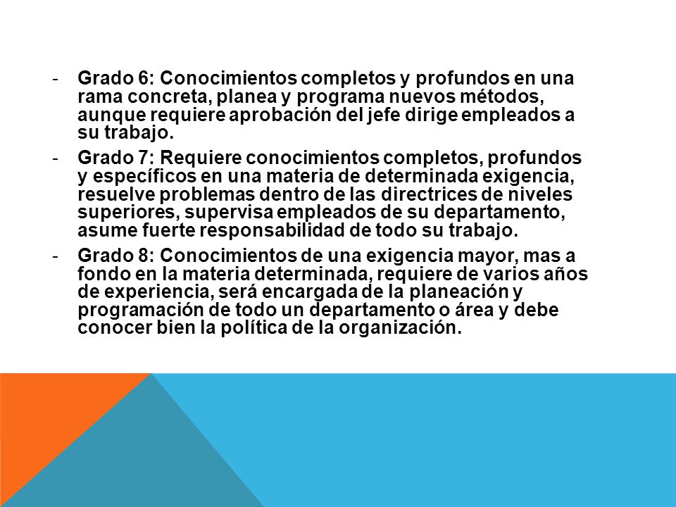 Grado 6: Conocimientos completos y profundos en una rama concreta, planea y programa nuevos métodos, aunque requiere aprobación del jefe dirige empleados a su trabajo.