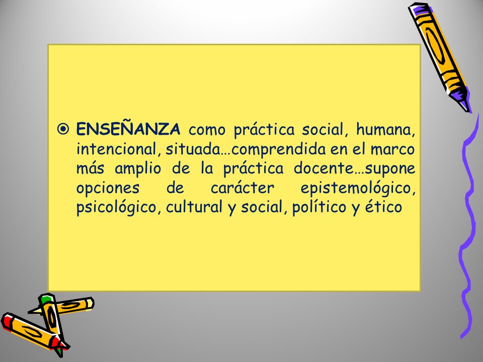 ENSEÑANZA como práctica social, humana, intencional, situada…comprendida en el marco más amplio de la práctica docente…supone opciones de carácter epistemológico, psicológico, cultural y social, político y ético