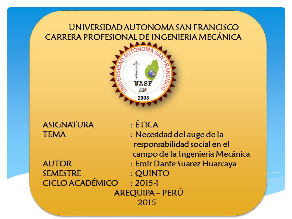 UNIVERSIDAD AUTONOMA SAN FRANCISCO CARRERA PROFESIONAL DE INGENIERIA MECÁNICA ASIGNATURA : ÉTICA TEMA : Necesidad del auge de la responsabilidad social en el campo de la Ingeniería Mecánica AUTOR : Emir Dante Suarez Huarcaya SEMESTRE : QUINTO CICLO ACADÉMICO : 2015-I AREQUIPA – PERÚ 2015