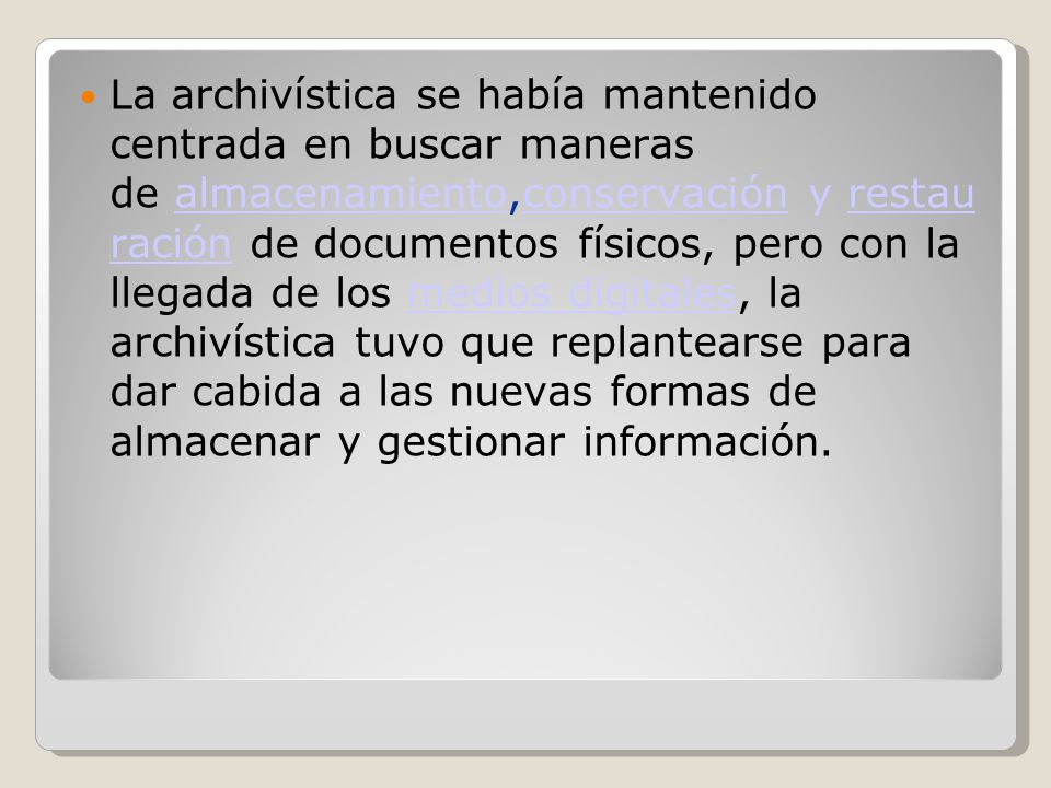 La archivística se había mantenido centrada en buscar maneras de almacenamiento,conservación y restau ración de documentos físicos, pero con la llegada de los medios digitales, la archivística tuvo que replantearse para dar cabida a las nuevas formas de almacenar y gestionar información.