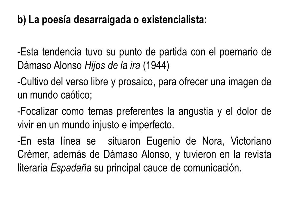 b) La poesía desarraigada o existencialista: -Esta tendencia tuvo su punto de partida con el poemario de Dámaso Alonso Hijos de la ira (1944) -Cultivo del verso libre y prosaico, para ofrecer una imagen de un mundo caótico; -Focalizar como temas preferentes la angustia y el dolor de vivir en un mundo injusto e imperfecto.
