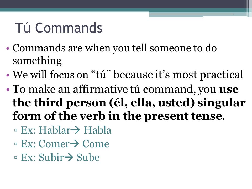 Tú Commands Commands are when you tell someone to do something. We will focus on tú because it’s most practical.