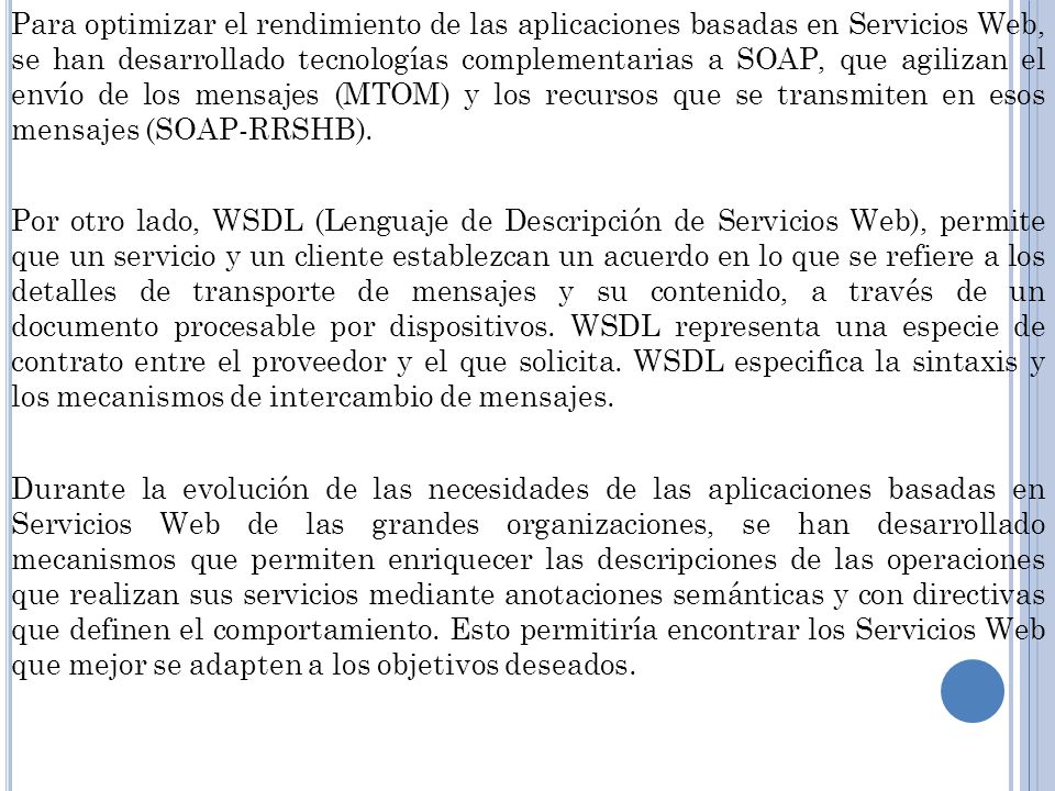 Para optimizar el rendimiento de las aplicaciones basadas en Servicios Web, se han desarrollado tecnologías complementarias a SOAP, que agilizan el envío de los mensajes (MTOM) y los recursos que se transmiten en esos mensajes (SOAP-RRSHB).