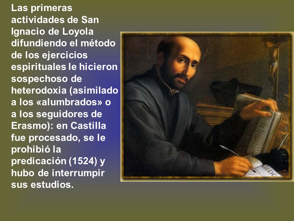 Las primeras actividades de San Ignacio de Loyola difundiendo el método de los ejercicios espirituales le hicieron sospechoso de heterodoxia (asimilado a los «alumbrados» o a los seguidores de Erasmo): en Castilla fue procesado, se le prohibió la predicación (1524) y hubo de interrumpir sus estudios.