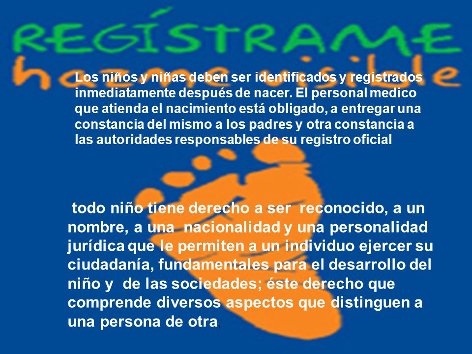 Los niños y niñas deben ser identificados y registrados inmediatamente después de nacer. El personal medico que atienda el nacimiento está obligado, a entregar una constancia del mismo a los padres y otra constancia a las autoridades responsables de su registro oficial