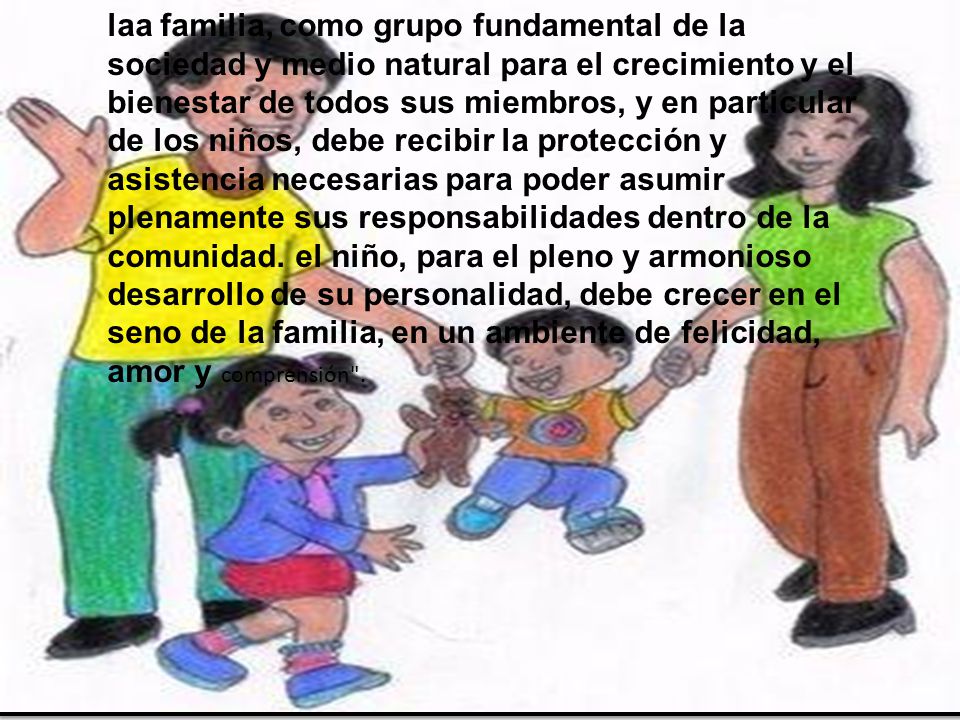 laa familia, como grupo fundamental de la sociedad y medio natural para el crecimiento y el bienestar de todos sus miembros, y en particular de los niños, debe recibir la protección y asistencia necesarias para poder asumir plenamente sus responsabilidades dentro de la comunidad.