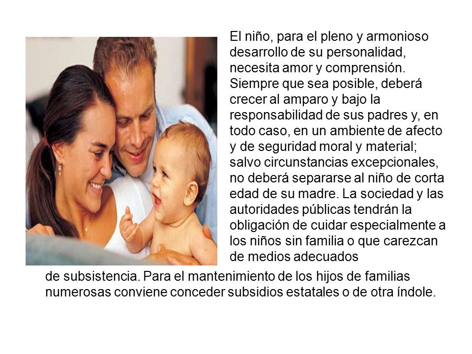 El niño, para el pleno y armonioso desarrollo de su personalidad, necesita amor y comprensión. Siempre que sea posible, deberá crecer al amparo y bajo la responsabilidad de sus padres y, en todo caso, en un ambiente de afecto y de seguridad moral y material; salvo circunstancias excepcionales, no deberá separarse al niño de corta edad de su madre. La sociedad y las autoridades públicas tendrán la obligación de cuidar especialmente a los niños sin familia o que carezcan de medios adecuados