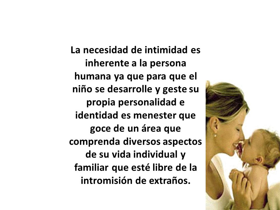 La necesidad de intimidad es inherente a la persona humana ya que para que el niño se desarrolle y geste su propia personalidad e identidad es menester que goce de un área que comprenda diversos aspectos de su vida individual y familiar que esté libre de la intromisión de extraños.