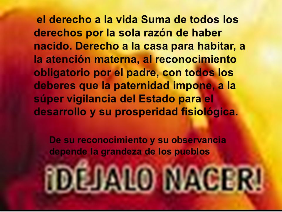 el derecho a la vida Suma de todos los derechos por la sola razón de haber nacido. Derecho a la casa para habitar, a la atención materna, al reconocimiento obligatorio por el padre, con todos los deberes que la paternidad impone, a la súper vigilancia del Estado para el desarrollo y su prosperidad fisiológica.