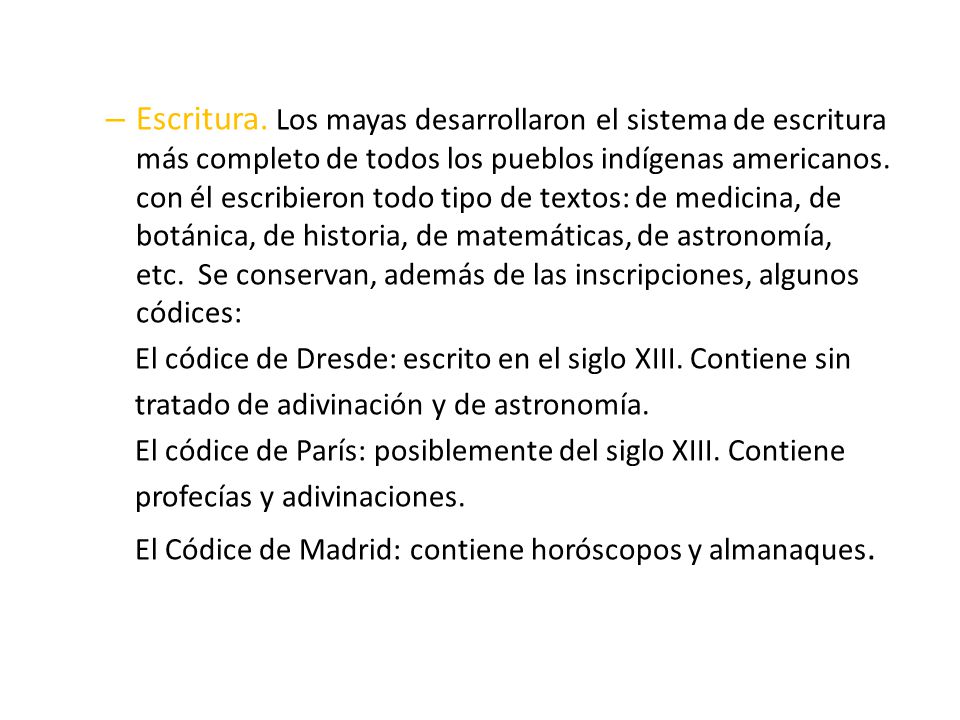 Escritura. Los mayas desarrollaron el sistema de escritura más completo de todos los pueblos indígenas americanos. con él escribieron todo tipo de textos: de medicina, de botánica, de historia, de matemáticas, de astronomía, etc. Se conservan, además de las inscripciones, algunos códices: