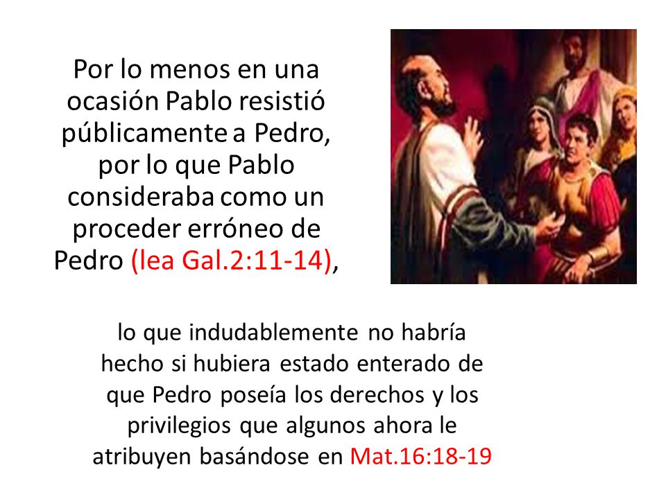 Por lo menos en una ocasión Pablo resistió públicamente a Pedro, por lo que Pablo consideraba como un proceder erróneo de Pedro (lea Gal.2:11-14),