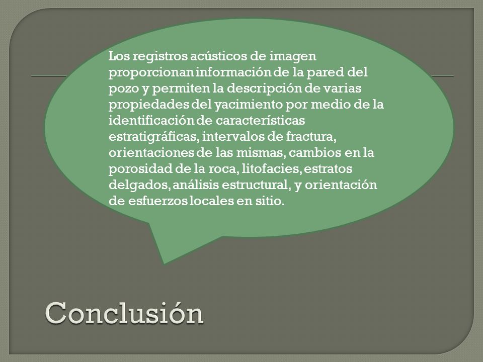 Los registros acústicos de imagen proporcionan información de la pared del pozo y permiten la descripción de varias propiedades del yacimiento por medio de la identificación de características estratigráficas, intervalos de fractura, orientaciones de las mismas, cambios en la porosidad de la roca, litofacies, estratos delgados, análisis estructural, y orientación de esfuerzos locales en sitio.