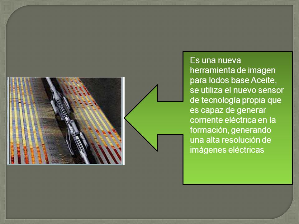 Es una nueva herramienta de imagen para lodos base Aceite, se utiliza el nuevo sensor de tecnología propia que es capaz de generar corriente eléctrica en la formación, generando una alta resolución de imágenes eléctricas