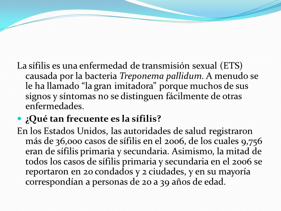 La sífilis es una enfermedad de transmisión sexual (ETS) causada por la bacteria Treponema pallidum. A menudo se le ha llamado la gran imitadora porque muchos de sus signos y síntomas no se distinguen fácilmente de otras enfermedades.