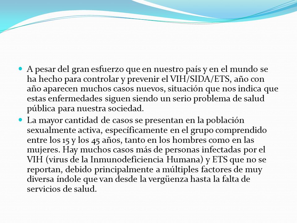 A pesar del gran esfuerzo que en nuestro país y en el mundo se ha hecho para controlar y prevenir el VIH/SIDA/ETS, año con año aparecen muchos casos nuevos, situación que nos indica que estas enfermedades siguen siendo un serio problema de salud pública para nuestra sociedad.