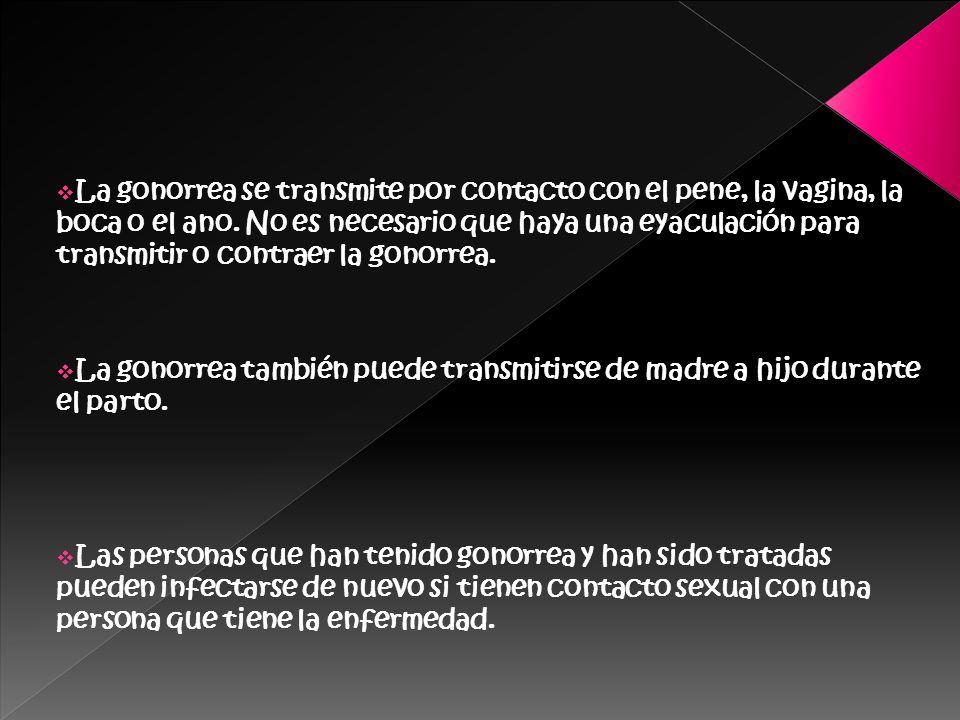 La gonorrea se transmite por contacto con el pene, la vagina, la boca o el ano. No es necesario que haya una eyaculación para transmitir o contraer la gonorrea.