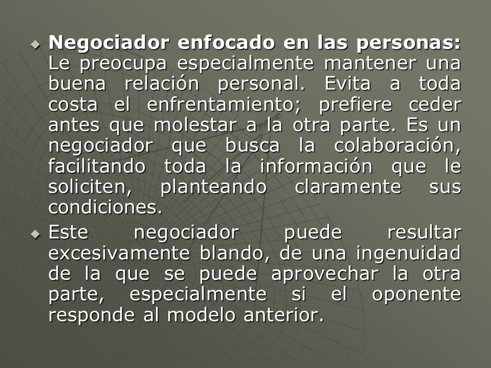 Negociador enfocado en las personas: Le preocupa especialmente mantener una buena relación personal. Evita a toda costa el enfrentamiento; prefiere ceder antes que molestar a la otra parte. Es un negociador que busca la colaboración, facilitando toda la información que le soliciten, planteando claramente sus condiciones.