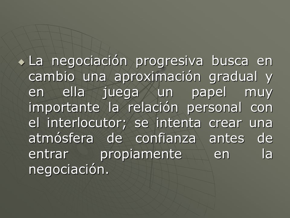La negociación progresiva busca en cambio una aproximación gradual y en ella juega un papel muy importante la relación personal con el interlocutor; se intenta crear una atmósfera de confianza antes de entrar propiamente en la negociación.