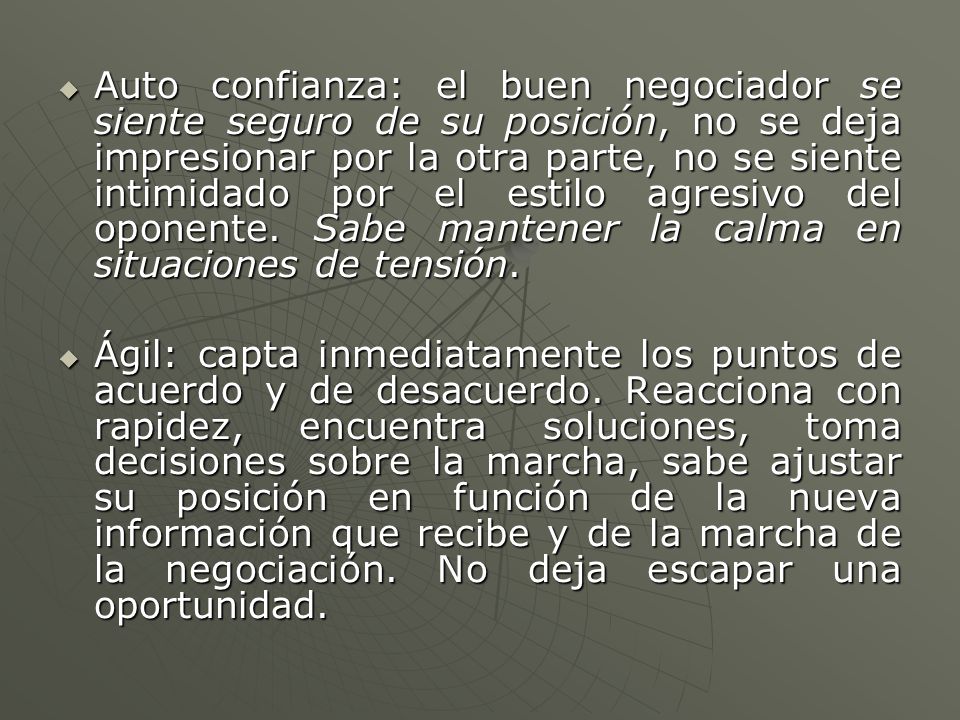 Auto confianza: el buen negociador se siente seguro de su posición, no se deja impresionar por la otra parte, no se siente intimidado por el estilo agresivo del oponente. Sabe mantener la calma en situaciones de tensión.