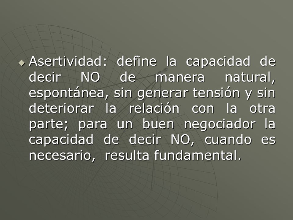 Asertividad: define la capacidad de decir NO de manera natural, espontánea, sin generar tensión y sin deteriorar la relación con la otra parte; para un buen negociador la capacidad de decir NO, cuando es necesario, resulta fundamental.