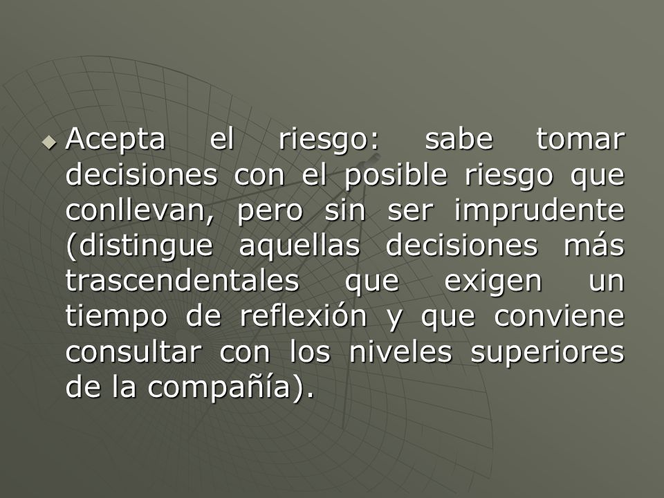 Acepta el riesgo: sabe tomar decisiones con el posible riesgo que conllevan, pero sin ser imprudente (distingue aquellas decisiones más trascendentales que exigen un tiempo de reflexión y que conviene consultar con los niveles superiores de la compañía).