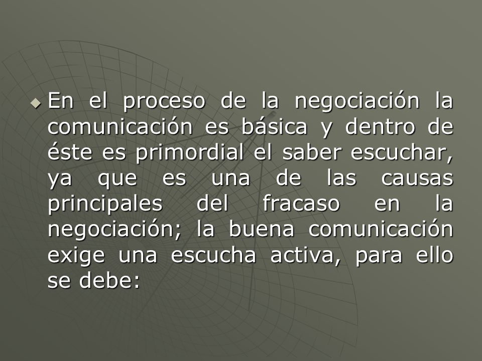 En el proceso de la negociación la comunicación es básica y dentro de éste es primordial el saber escuchar, ya que es una de las causas principales del fracaso en la negociación; la buena comunicación exige una escucha activa, para ello se debe: