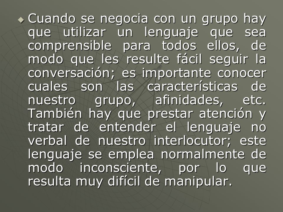 Cuando se negocia con un grupo hay que utilizar un lenguaje que sea comprensible para todos ellos, de modo que les resulte fácil seguir la conversación; es importante conocer cuales son las características de nuestro grupo, afinidades, etc.